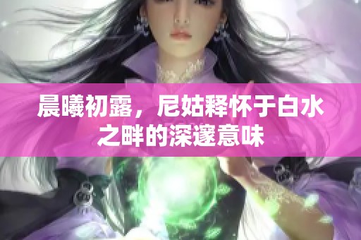 晨曦初露，尼姑释怀于白水之畔的深邃意味