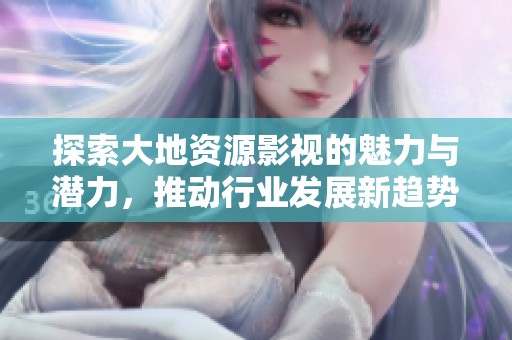 探索大地资源影视的魅力与潜力，推动行业发展新趋势