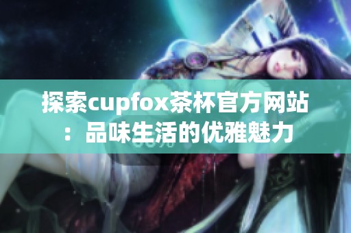 探索cupfox茶杯官方网站：品味生活的优雅魅力