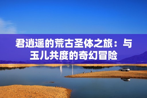 君逍遥的荒古圣体之旅：与玉儿共度的奇幻冒险