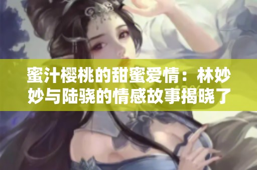 蜜汁樱桃的甜蜜爱情：林妙妙与陆骁的情感故事揭晓了吗