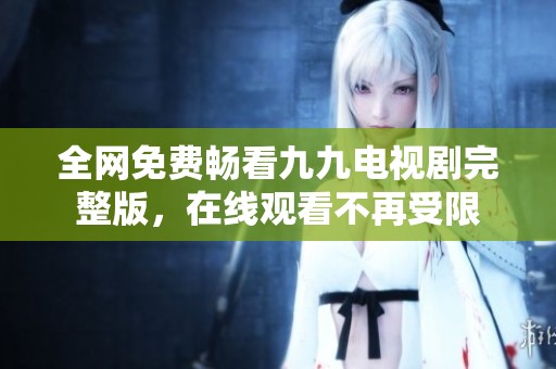 全网免费畅看九九电视剧完整版，在线观看不再受限