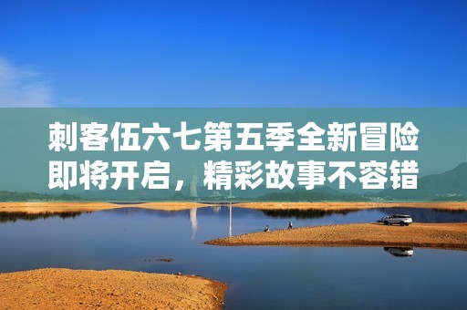 刺客伍六七第五季全新冒险即将开启，精彩故事不容错过