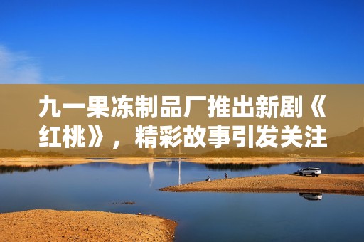 九一果冻制品厂推出新剧《红桃》，精彩故事引发关注