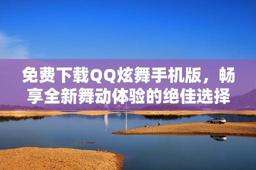 免费下载QQ炫舞手机版，畅享全新舞动体验的绝佳选择