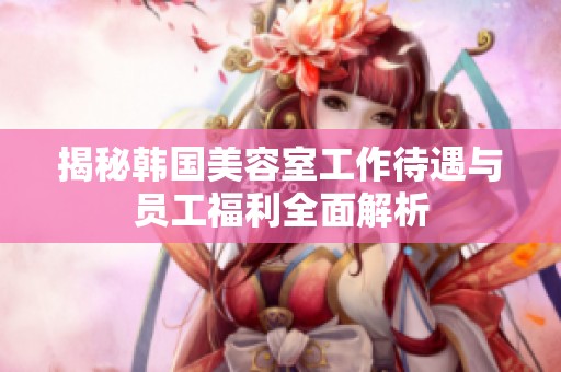 揭秘韩国美容室工作待遇与员工福利全面解析