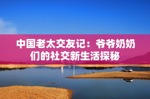 中国老太交友记：爷爷奶奶们的社交新生活探秘