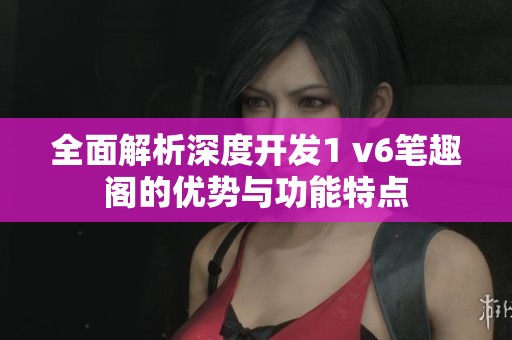 全面解析深度开发1 v6笔趣阁的优势与功能特点