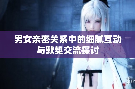 男女亲密关系中的细腻互动与默契交流探讨