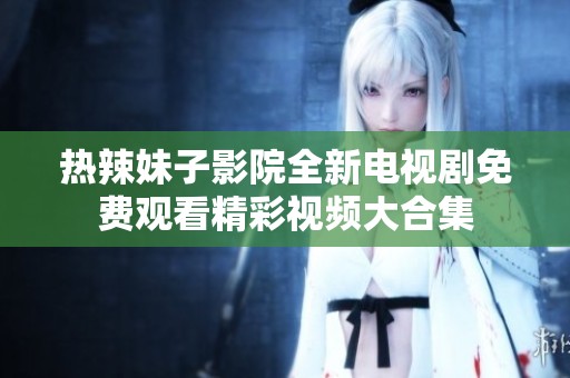热辣妹子影院全新电视剧免费观看精彩视频大合集