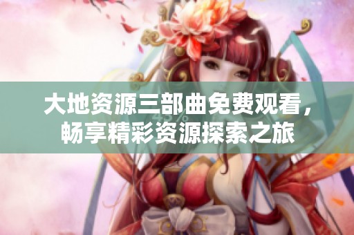 大地资源三部曲免费观看，畅享精彩资源探索之旅