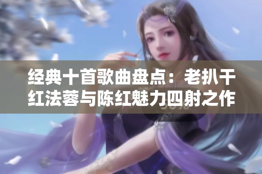 经典十首歌曲盘点：老扒干红法蓉与陈红魅力四射之作