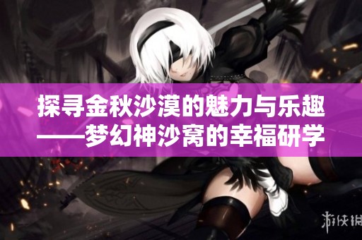 探寻金秋沙漠的魅力与乐趣——梦幻神沙窝的幸福研学之旅