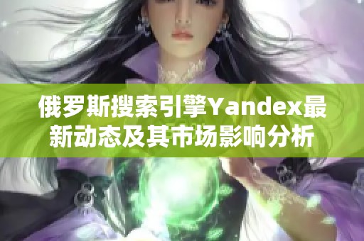 俄罗斯搜索引擎Yandex最新动态及其市场影响分析