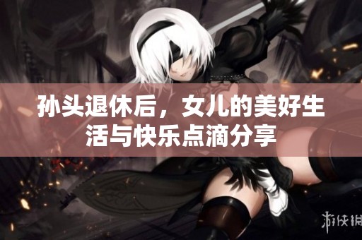 孙头退休后，女儿的美好生活与快乐点滴分享