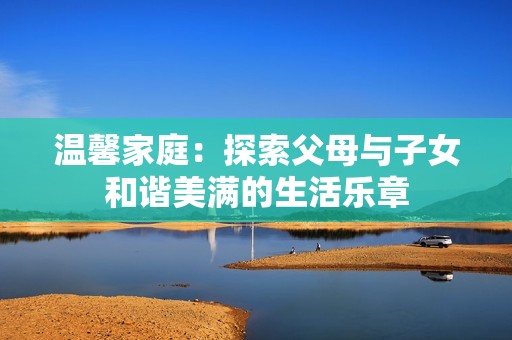 温馨家庭：探索父母与子女和谐美满的生活乐章