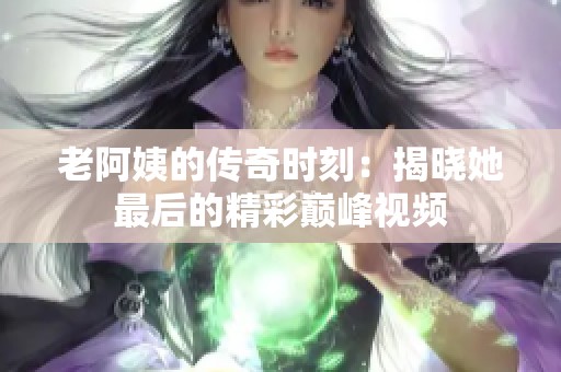 老阿姨的传奇时刻：揭晓她最后的精彩巅峰视频