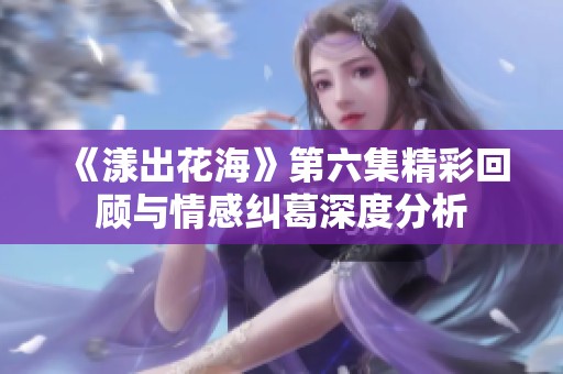 《漾出花海》第六集精彩回顾与情感纠葛深度分析