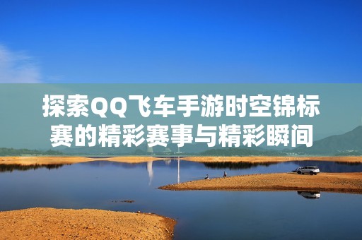 探索QQ飞车手游时空锦标赛的精彩赛事与精彩瞬间