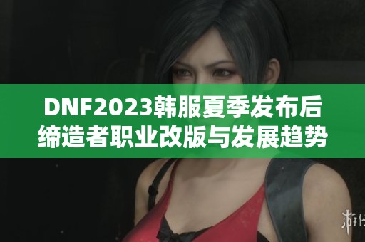 DNF2023韩服夏季发布后缔造者职业改版与发展趋势分析