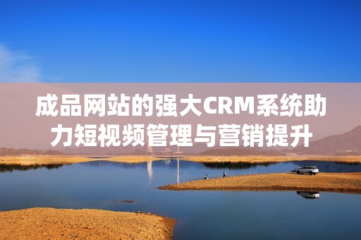 成品网站的强大CRM系统助力短视频管理与营销提升