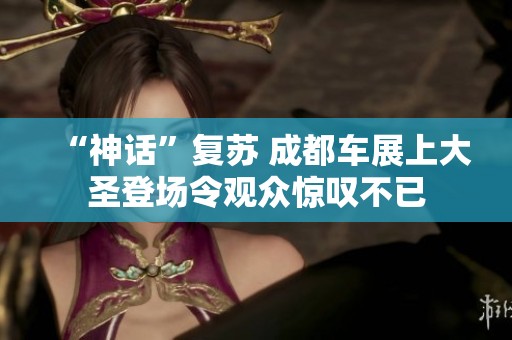 “神话”复苏 成都车展上大圣登场令观众惊叹不已