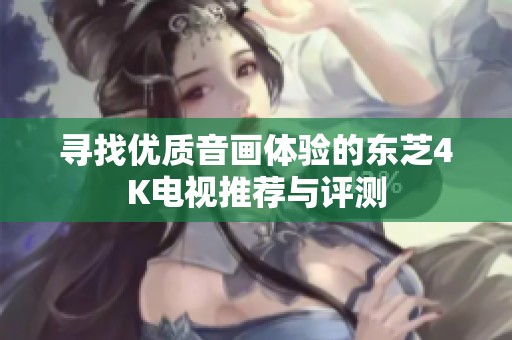 寻找优质音画体验的东芝4K电视推荐与评测