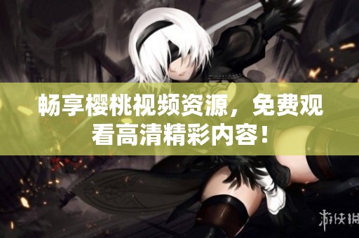 畅享樱桃视频资源，免费观看高清精彩内容！