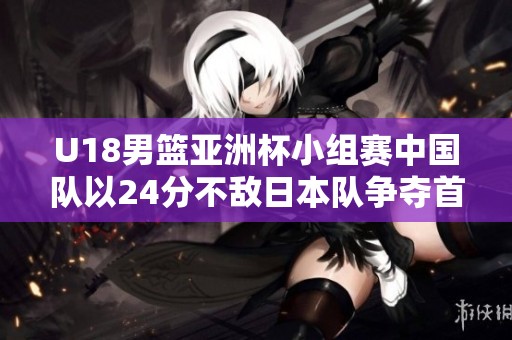 U18男篮亚洲杯小组赛中国队以24分不敌日本队争夺首位失利