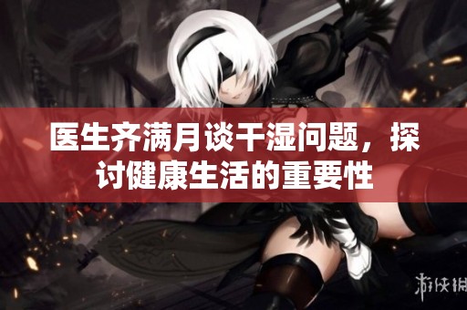 医生齐满月谈干湿问题，探讨健康生活的重要性