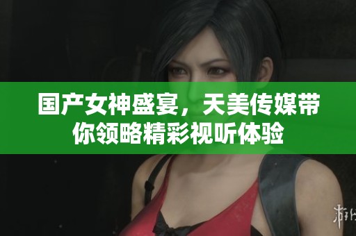 国产女神盛宴，天美传媒带你领略精彩视听体验