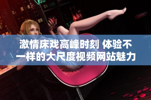 激情床戏高峰时刻 体验不一样的大尺度视频网站魅力