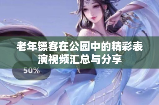 老年镖客在公园中的精彩表演视频汇总与分享