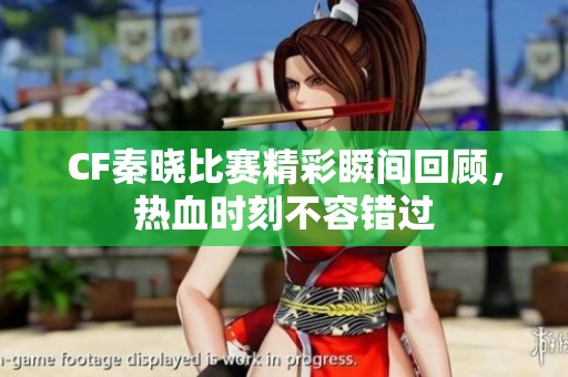 CF秦晓比赛精彩瞬间回顾，热血时刻不容错过