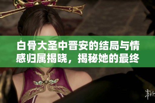 白骨大圣中晋安的结局与情感归属揭晓，揭秘她的最终选择
