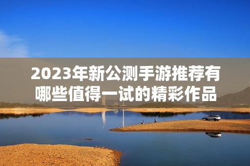 2023年新公测手游推荐有哪些值得一试的精彩作品
