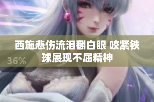 西施悲伤流泪翻白眼 咬紧铁球展现不屈精神