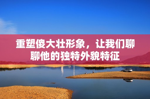 重塑傻大壮形象，让我们聊聊他的独特外貌特征