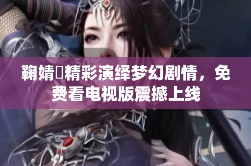 鞠婧祎精彩演绎梦幻剧情，免费看电视版震撼上线