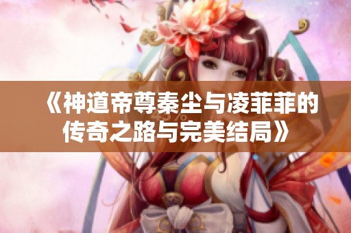 《神道帝尊秦尘与凌菲菲的传奇之路与完美结局》