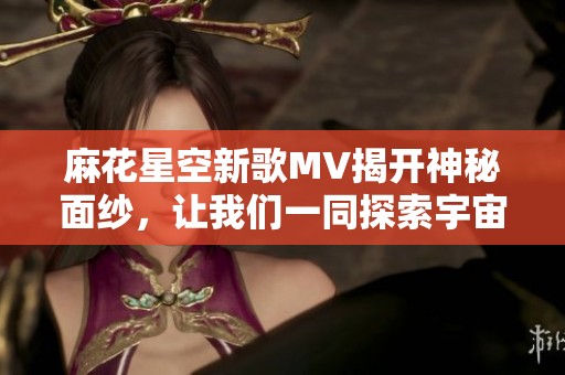 麻花星空新歌MV揭开神秘面纱，让我们一同探索宇宙的奇幻旅程