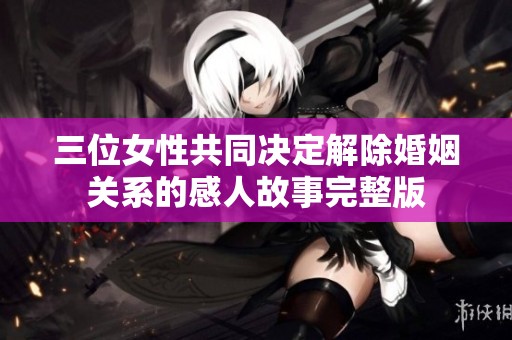 三位女性共同决定解除婚姻关系的感人故事完整版