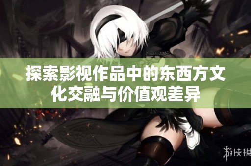 探索影视作品中的东西方文化交融与价值观差异