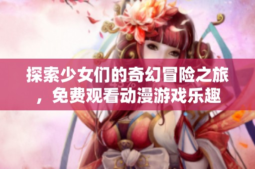 探索少女们的奇幻冒险之旅，免费观看动漫游戏乐趣