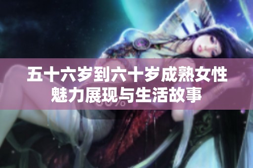 五十六岁到六十岁成熟女性魅力展现与生活故事