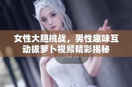 女性大胆挑战，男性趣味互动拔萝卜视频精彩揭秘