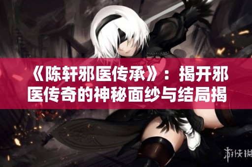 《陈轩邪医传承》：揭开邪医传奇的神秘面纱与结局揭秘