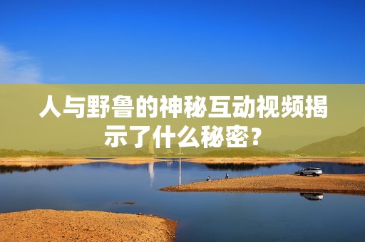 人与野鲁的神秘互动视频揭示了什么秘密？