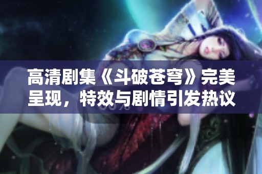 高清剧集《斗破苍穹》完美呈现，特效与剧情引发热议