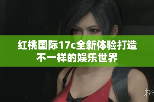 红桃国际17c全新体验打造不一样的娱乐世界